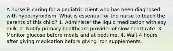 A nurse is caring for a pediatric client who has been diagnosed with hypothyroidism. What is essential for the nurse to teach the parents of this child? 1. Administer the liquid medication with soy milk. 2. Notify primary healthcare provider of slow heart rate. 3. Monitor glucose before meals and at bedtime. 4. Wait 4 hours after giving medication before giving iron supplements.