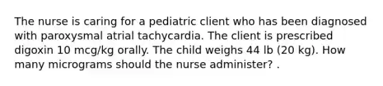 The nurse is caring for a pediatric client who has been diagnosed with paroxysmal atrial tachycardia. The client is prescribed digoxin 10 mcg/kg orally. The child weighs 44 lb (20 kg). How many micrograms should the nurse administer? .