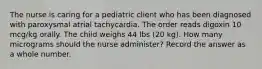 The nurse is caring for a pediatric client who has been diagnosed with paroxysmal atrial tachycardia. The order reads digoxin 10 mcg/kg orally. The child weighs 44 lbs (20 kg). How many micrograms should the nurse administer? Record the answer as a whole number.