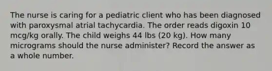 The nurse is caring for a pediatric client who has been diagnosed with paroxysmal atrial tachycardia. The order reads digoxin 10 mcg/kg orally. The child weighs 44 lbs (20 kg). How many micrograms should the nurse administer? Record the answer as a whole number.