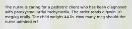 The nurse is caring for a pediatric client who has been diagnosed with paroxysmal atrial tachycardia. The order reads digoxin 10 mcg/kg orally. The child weighs 44 lb. How many mcg should the nurse administer?