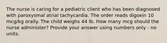 The nurse is caring for a pediatric client who has been diagnosed with paroxysmal atrial tachycardia. The order reads digoxin 10 mcg/kg orally. The child weighs 44 lb. How many mcg should the nurse administer? Provide your answer using numbers only - no units.