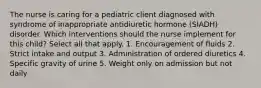 The nurse is caring for a pediatric client diagnosed with syndrome of inappropriate antidiuretic hormone (SIADH) disorder. Which interventions should the nurse implement for this child? Select all that apply. 1. Encouragement of fluids 2. Strict intake and output 3. Administration of ordered diuretics 4. Specific gravity of urine 5. Weight only on admission but not daily