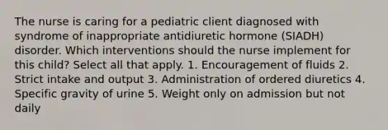 The nurse is caring for a pediatric client diagnosed with syndrome of inappropriate antidiuretic hormone (SIADH) disorder. Which interventions should the nurse implement for this child? Select all that apply. 1. Encouragement of fluids 2. Strict intake and output 3. Administration of ordered diuretics 4. Specific gravity of urine 5. Weight only on admission but not daily