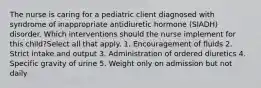 The nurse is caring for a pediatric client diagnosed with syndrome of inappropriate antidiuretic hormone (SIADH) disorder. Which interventions should the nurse implement for this child?Select all that apply. 1. Encouragement of fluids 2. Strict intake and output 3. Administration of ordered diuretics 4. Specific gravity of urine 5. Weight only on admission but not daily