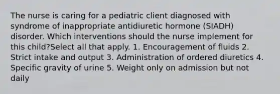 The nurse is caring for a pediatric client diagnosed with syndrome of inappropriate antidiuretic hormone (SIADH) disorder. Which interventions should the nurse implement for this child?Select all that apply. 1. Encouragement of fluids 2. Strict intake and output 3. Administration of ordered diuretics 4. Specific gravity of urine 5. Weight only on admission but not daily