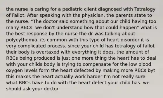 the nurse is caring for a pediatric client diagnosed with Tetralogy of Fallot. After speaking with the physician, the parents state to the nurse. "The doctor said something about our child having too many RBCs. we don't understand how that could happen" what is the best response by the nurse the dr was talking about polycythemia. its common with this type of heart disorder it is very complicated process. since your child has tetralogy of fallot their body is overtaxed with everything it does. the amount of RBCs being produced is just one more thing the heart has to deal with your childs body is trying to compensate for the low blood oxygen levels form the heart defected by making more RBCs byt this makes the heart actually work harder I'm not really sure what RBCs have to do with the heart defect your child has. we should ask your doctor