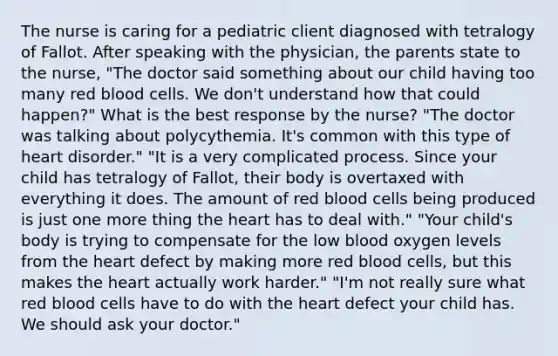 The nurse is caring for a pediatric client diagnosed with tetralogy of Fallot. After speaking with the physician, the parents state to the nurse, "The doctor said something about our child having too many red blood cells. We don't understand how that could happen?" What is the best response by the nurse? "The doctor was talking about polycythemia. It's common with this type of heart disorder." "It is a very complicated process. Since your child has tetralogy of Fallot, their body is overtaxed with everything it does. The amount of red blood cells being produced is just one more thing the heart has to deal with." "Your child's body is trying to compensate for the low blood oxygen levels from the heart defect by making more red blood cells, but this makes the heart actually work harder." "I'm not really sure what red blood cells have to do with the heart defect your child has. We should ask your doctor."