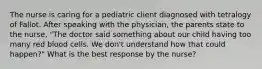 The nurse is caring for a pediatric client diagnosed with tetralogy of Fallot. After speaking with the physician, the parents state to the nurse, "The doctor said something about our child having too many red blood cells. We don't understand how that could happen?" What is the best response by the nurse?