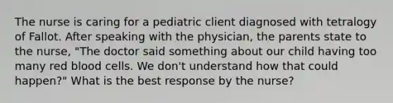 The nurse is caring for a pediatric client diagnosed with tetralogy of Fallot. After speaking with the physician, the parents state to the nurse, "The doctor said something about our child having too many red blood cells. We don't understand how that could happen?" What is the best response by the nurse?