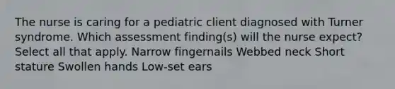 The nurse is caring for a pediatric client diagnosed with Turner syndrome. Which assessment finding(s) will the nurse expect? Select all that apply. Narrow fingernails Webbed neck Short stature Swollen hands Low-set ears