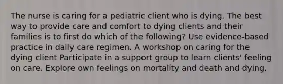 The nurse is caring for a pediatric client who is dying. The best way to provide care and comfort to dying clients and their families is to first do which of the following? Use evidence-based practice in daily care regimen. A workshop on caring for the dying client Participate in a support group to learn clients' feeling on care. Explore own feelings on mortality and death and dying.