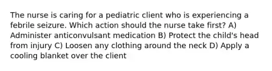 The nurse is caring for a pediatric client who is experiencing a febrile seizure. Which action should the nurse take first? A) Administer anticonvulsant medication B) Protect the child's head from injury C) Loosen any clothing around the neck D) Apply a cooling blanket over the client