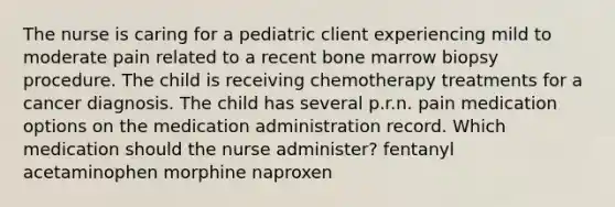 The nurse is caring for a pediatric client experiencing mild to moderate pain related to a recent bone marrow biopsy procedure. The child is receiving chemotherapy treatments for a cancer diagnosis. The child has several p.r.n. pain medication options on the medication administration record. Which medication should the nurse administer? fentanyl acetaminophen morphine naproxen