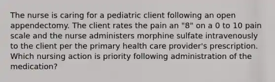 The nurse is caring for a pediatric client following an open appendectomy. The client rates the pain an "8" on a 0 to 10 pain scale and the nurse administers morphine sulfate intravenously to the client per the primary health care provider's prescription. Which nursing action is priority following administration of the medication?