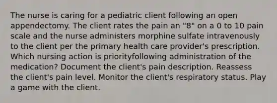 The nurse is caring for a pediatric client following an open appendectomy. The client rates the pain an "8" on a 0 to 10 pain scale and the nurse administers morphine sulfate intravenously to the client per the primary health care provider's prescription. Which nursing action is priorityfollowing administration of the medication? Document the client's pain description. Reassess the client's pain level. Monitor the client's respiratory status. Play a game with the client.