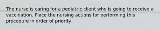 The nurse is caring for a pediatric client who is going to receive a vaccination. Place the nursing actions for performing this procedure in order of priority