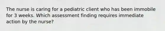 The nurse is caring for a pediatric client who has been immobile for 3 weeks. Which assessment finding requires immediate action by the nurse?​