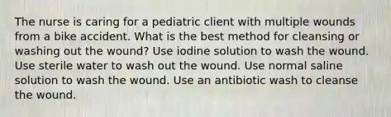 The nurse is caring for a pediatric client with multiple wounds from a bike accident. What is the best method for cleansing or washing out the wound? Use iodine solution to wash the wound. Use sterile water to wash out the wound. Use normal saline solution to wash the wound. Use an antibiotic wash to cleanse the wound.