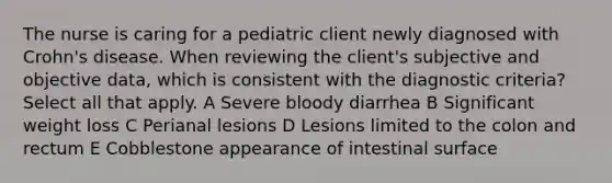 The nurse is caring for a pediatric client newly diagnosed with Crohn's disease. When reviewing the client's subjective and objective data, which is consistent with the diagnostic criteria? Select all that apply. A Severe bloody diarrhea B Significant weight loss C Perianal lesions D Lesions limited to the colon and rectum E Cobblestone appearance of intestinal surface