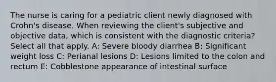 The nurse is caring for a pediatric client newly diagnosed with Crohn's disease. When reviewing the client's subjective and objective data, which is consistent with the diagnostic criteria? Select all that apply. A: Severe bloody diarrhea B: Significant weight loss C: Perianal lesions D: Lesions limited to the colon and rectum E: Cobblestone appearance of intestinal surface