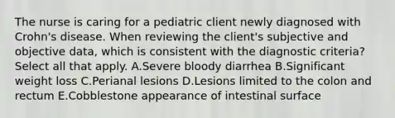 The nurse is caring for a pediatric client newly diagnosed with Crohn's disease. When reviewing the client's subjective and objective data, which is consistent with the diagnostic criteria? Select all that apply. A.Severe bloody diarrhea B.Significant weight loss C.Perianal lesions D.Lesions limited to the colon and rectum E.Cobblestone appearance of intestinal surface