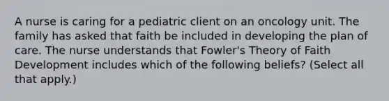 A nurse is caring for a pediatric client on an oncology unit. The family has asked that faith be included in developing the plan of care. The nurse understands that Fowler's Theory of Faith Development includes which of the following beliefs? (Select all that apply.)