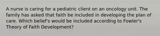 A nurse is caring for a pediatric client on an oncology unit. The family has asked that faith be included in developing the plan of care. Which belief's would be included according to Fowler's Theory of Faith Development?