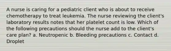 A nurse is caring for a pediatric client who is about to receive chemotherapy to treat leukemia. The nurse reviewing the client's laboratory results notes that her platelet count is low. Which of the following precautions should the nurse add to the client's care plan? a. Neutropenic b. Bleeding precautions c. Contact d. Droplet