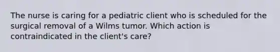 The nurse is caring for a pediatric client who is scheduled for the surgical removal of a Wilms tumor. Which action is contraindicated in the client's care?