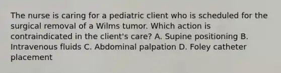 The nurse is caring for a pediatric client who is scheduled for the surgical removal of a Wilms tumor. Which action is contraindicated in the client's care? A. Supine positioning B. Intravenous fluids C. Abdominal palpation D. Foley catheter placement