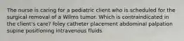 The nurse is caring for a pediatric client who is scheduled for the surgical removal of a Wilms tumor. Which is contraindicated in the client's care? foley catheter placement abdominal palpation supine positioning intravenous fluids