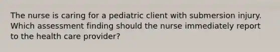 The nurse is caring for a pediatric client with submersion injury. Which assessment finding should the nurse immediately report to the health care provider?​