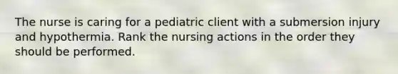 The nurse is caring for a pediatric client with a submersion injury and hypothermia. Rank the nursing actions in the order they should be performed.​