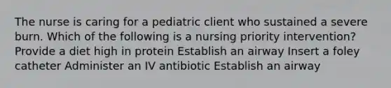 The nurse is caring for a pediatric client who sustained a severe burn. Which of the following is a nursing priority intervention? Provide a diet high in protein Establish an airway Insert a foley catheter Administer an IV antibiotic Establish an airway