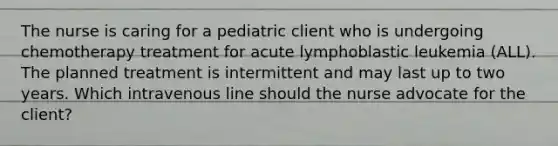 The nurse is caring for a pediatric client who is undergoing chemotherapy treatment for acute lymphoblastic leukemia (ALL). The planned treatment is intermittent and may last up to two years. Which intravenous line should the nurse advocate for the client?​