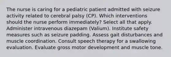 The nurse is caring for a pediatric patient admitted with seizure activity related to cerebral palsy (CP). Which interventions should the nurse perform immediately? Select all that apply. Administer intravenous diazepam (Valium). Institute safety measures such as seizure padding. Assess gait disturbances and muscle coordination. Consult speech therapy for a swallowing evaluation. Evaluate gross motor development and muscle tone.