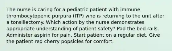 The nurse is caring for a pediatric patient with immune thrombocytopenic purpura (ITP) who is returning to the unit after a tonsillectomy. Which action by the nurse demonstrates appropriate understanding of patient safety? Pad the bed rails. Administer aspirin for pain. Start patient on a regular diet. Give the patient red cherry popsicles for comfort.