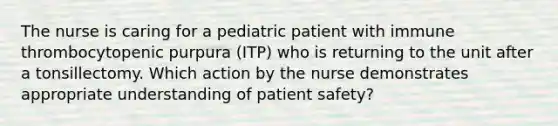 The nurse is caring for a pediatric patient with immune thrombocytopenic purpura (ITP) who is returning to the unit after a tonsillectomy. Which action by the nurse demonstrates appropriate understanding of patient safety?