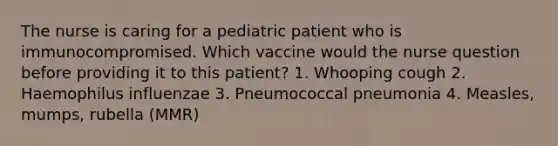 The nurse is caring for a pediatric patient who is immunocompromised. Which vaccine would the nurse question before providing it to this patient? 1. Whooping cough 2. Haemophilus influenzae 3. Pneumococcal pneumonia 4. Measles, mumps, rubella (MMR)