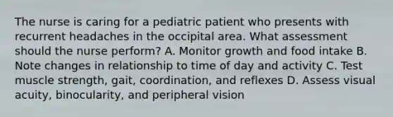 The nurse is caring for a pediatric patient who presents with recurrent headaches in the occipital area. What assessment should the nurse perform? A. Monitor growth and food intake B. Note changes in relationship to time of day and activity C. Test muscle strength, gait, coordination, and reflexes D. Assess visual acuity, binocularity, and peripheral vision