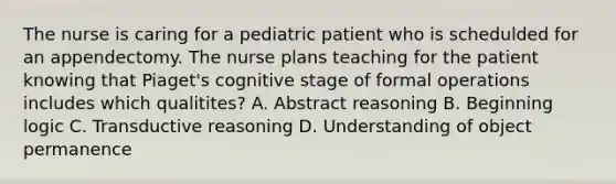 The nurse is caring for a pediatric patient who is schedulded for an appendectomy. The nurse plans teaching for the patient knowing that Piaget's cognitive stage of formal operations includes which qualitites? A. Abstract reasoning B. Beginning logic C. Transductive reasoning D. Understanding of object permanence