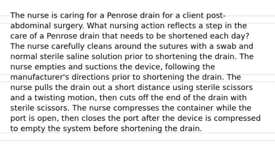 The nurse is caring for a Penrose drain for a client post-abdominal surgery. What nursing action reflects a step in the care of a Penrose drain that needs to be shortened each day? The nurse carefully cleans around the sutures with a swab and normal sterile saline solution prior to shortening the drain. The nurse empties and suctions the device, following the manufacturer's directions prior to shortening the drain. The nurse pulls the drain out a short distance using sterile scissors and a twisting motion, then cuts off the end of the drain with sterile scissors. The nurse compresses the container while the port is open, then closes the port after the device is compressed to empty the system before shortening the drain.