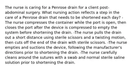 The nurse is caring for a Penrose drain for a client post-abdominal surgery. What nursing action reflects a step in the care of a Penrose drain that needs to be shortened each day? -The nurse compresses the container while the port is open, then closes the port after the device is compressed to empty the system before shortening the drain. -The nurse pulls the drain out a short distance using sterile scissors and a twisting motion, then cuts off the end of the drain with sterile scissors. -The nurse empties and suctions the device, following the manufacturer's directions prior to shortening the drain. -The nurse carefully cleans around the sutures with a swab and normal sterile saline solution prior to shortening the drain.