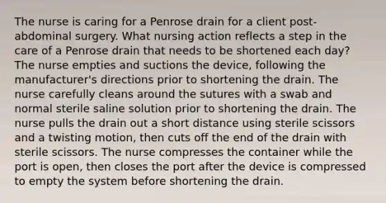 The nurse is caring for a Penrose drain for a client post-abdominal surgery. What nursing action reflects a step in the care of a Penrose drain that needs to be shortened each day? The nurse empties and suctions the device, following the manufacturer's directions prior to shortening the drain. The nurse carefully cleans around the sutures with a swab and normal sterile saline solution prior to shortening the drain. The nurse pulls the drain out a short distance using sterile scissors and a twisting motion, then cuts off the end of the drain with sterile scissors. The nurse compresses the container while the port is open, then closes the port after the device is compressed to empty the system before shortening the drain.