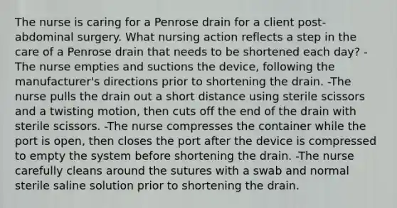 The nurse is caring for a Penrose drain for a client post-abdominal surgery. What nursing action reflects a step in the care of a Penrose drain that needs to be shortened each day? -The nurse empties and suctions the device, following the manufacturer's directions prior to shortening the drain. -The nurse pulls the drain out a short distance using sterile scissors and a twisting motion, then cuts off the end of the drain with sterile scissors. -The nurse compresses the container while the port is open, then closes the port after the device is compressed to empty the system before shortening the drain. -The nurse carefully cleans around the sutures with a swab and normal sterile saline solution prior to shortening the drain.