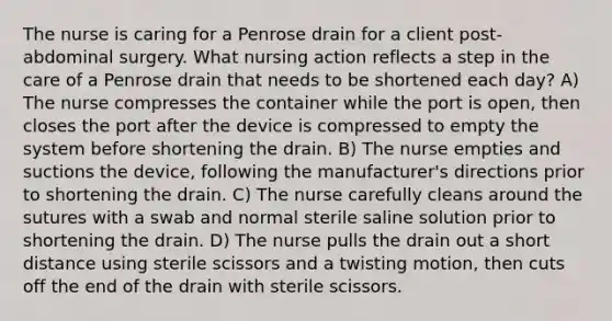 The nurse is caring for a Penrose drain for a client post-abdominal surgery. What nursing action reflects a step in the care of a Penrose drain that needs to be shortened each day? A) The nurse compresses the container while the port is open, then closes the port after the device is compressed to empty the system before shortening the drain. B) The nurse empties and suctions the device, following the manufacturer's directions prior to shortening the drain. C) The nurse carefully cleans around the sutures with a swab and normal sterile saline solution prior to shortening the drain. D) The nurse pulls the drain out a short distance using sterile scissors and a twisting motion, then cuts off the end of the drain with sterile scissors.