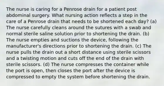 The nurse is caring for a Penrose drain for a patient post abdominal surgery. What nursing action reflects a step in the care of a Penrose drain that needs to be shortened each day? (a) The nurse carefully cleans around the sutures with a swab and normal sterile saline solution prior to shortening the drain. (b) The nurse empties and suctions the device, following the manufacturer's directions prior to shortening the drain. (c) The nurse pulls the drain out a short distance using sterile scissors and a twisting motion and cuts off the end of the drain with sterile scissors. (d) The nurse compresses the container while the port is open, then closes the port after the device is compressed to empty the system before shortening the drain.