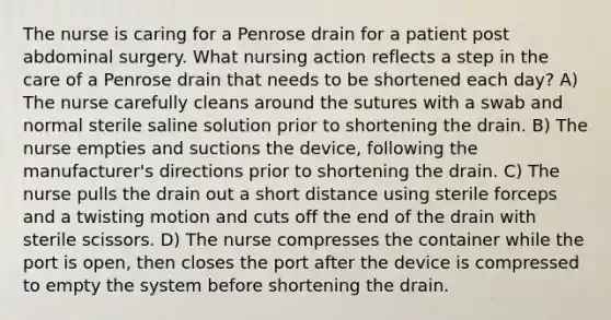 The nurse is caring for a Penrose drain for a patient post abdominal surgery. What nursing action reflects a step in the care of a Penrose drain that needs to be shortened each day? A) The nurse carefully cleans around the sutures with a swab and normal sterile saline solution prior to shortening the drain. B) The nurse empties and suctions the device, following the manufacturer's directions prior to shortening the drain. C) The nurse pulls the drain out a short distance using sterile forceps and a twisting motion and cuts off the end of the drain with sterile scissors. D) The nurse compresses the container while the port is open, then closes the port after the device is compressed to empty the system before shortening the drain.