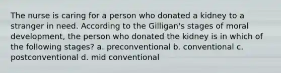 The nurse is caring for a person who donated a kidney to a stranger in need. According to the Gilligan's stages of moral development, the person who donated the kidney is in which of the following stages? a. preconventional b. conventional c. postconventional d. mid conventional